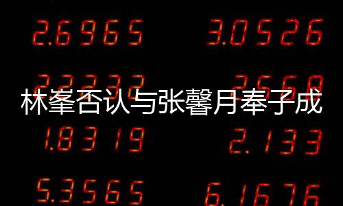 馨月们绝我真爱对是林峯与张成婚否认奉子
