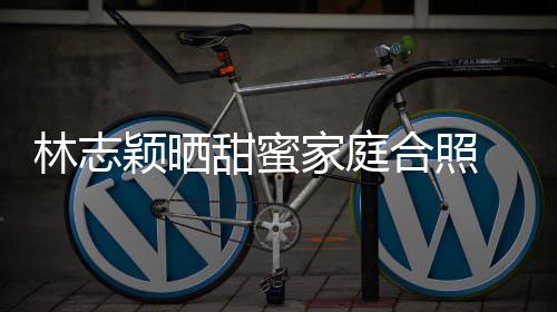 白莲家庭骂你老林志颖晒甜蜜婆是合照花丝怒 粉
