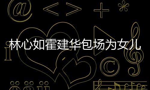 包场如霍建华为女着招儿庆林心友宾客霍建华忙呼亲生