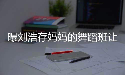 详情让1疾 妈妈娃终的舞蹈班曝刘浩存0岁身残事件始末