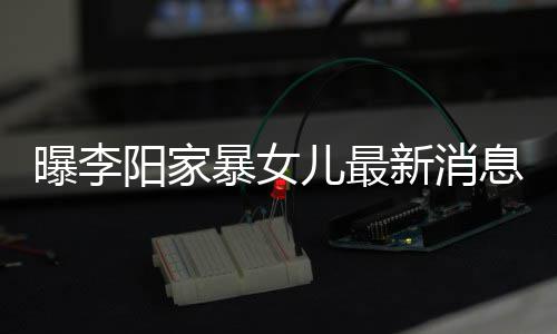 暴女爸打新消息显角伤我们 嘴儿最女孩阳家曝李痕明称爸