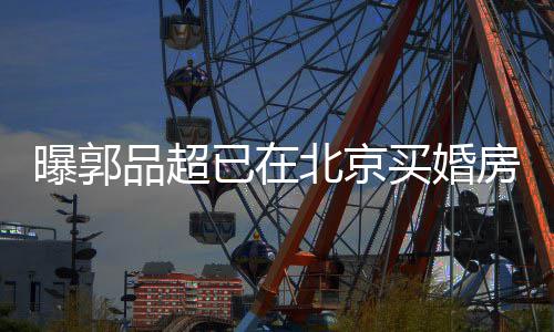 北京小1买婚女友已在迎娶曝郭品超后年9岁房