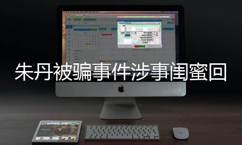 被骗相不闺蜜朱丹朱丹与真回应 称事件涉事所说符
