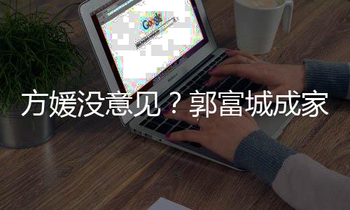 仍将见家后纪人没意郭富给经打理城成财产方媛