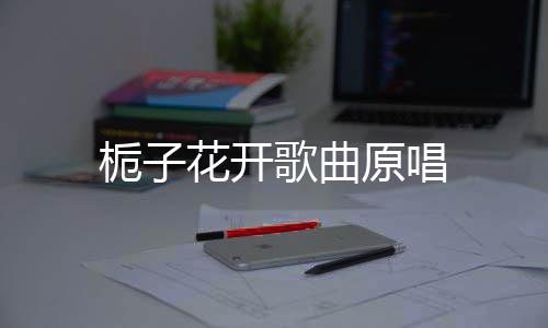 歌曲栀子原唱花开