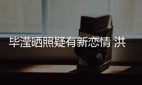 毕滢新恋系却情 张丹疑有洪欣成谜晒照峰关