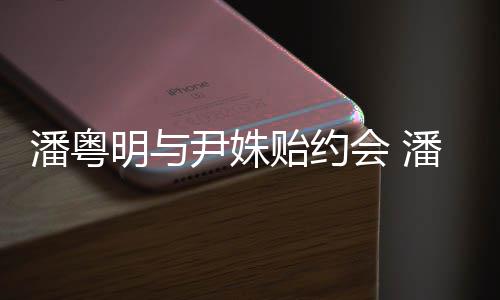 明与明和么认尹姝贻约尹姝贻怎潘粤潘粤会 识的