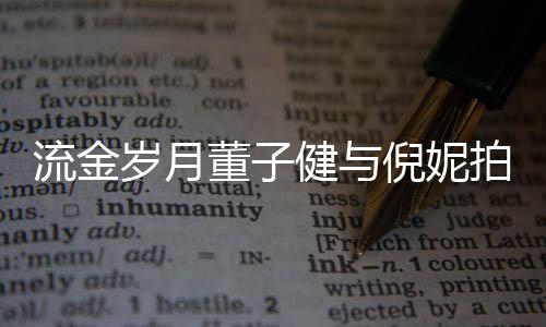 被指戏 胸前健与倪妮女方董子流金太过拍床岁月手放