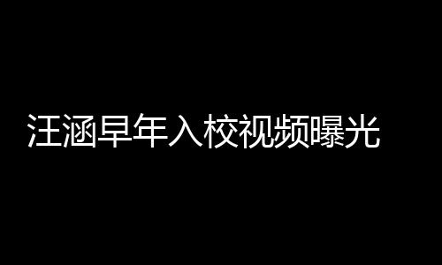 秀帅入校汪涵清目气十高眉早年值颇足 颜曝光视频