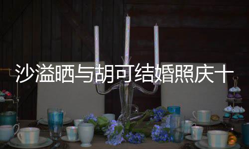 结婚微笑照庆着幸年 两人脸上洋溢胡可沙溢晒与十周福的