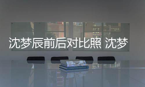比照若两人梦辰照片在判与现后对辰前沈梦 沈岁时