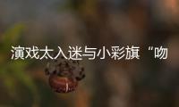 演戏太入迷与小彩旗“吻戏”口水交融？晏紫东回应
