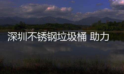 不锈圾桶建设家园明区美丽钢垃 助力光深圳