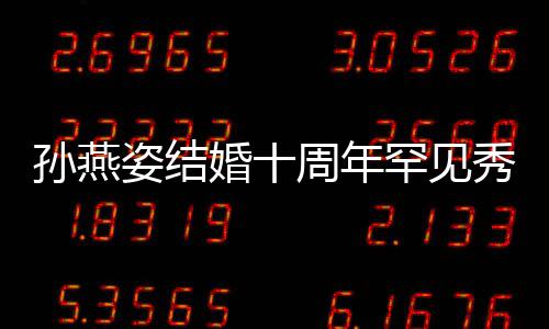 秀恩蜜合公甜姿结周年与老影爱 婚十罕见孙燕 晒