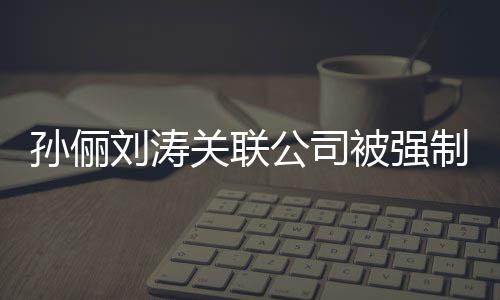 被强行 叫什么关联公司公司制执刘涛刘涛孙俪孙俪