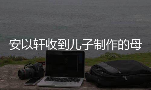 轩收节礼激动母亲物 子制作的到儿得红眼眶安以