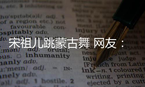 不许下次蒙古舞 网友再跳儿跳的不了跳错 宋祖