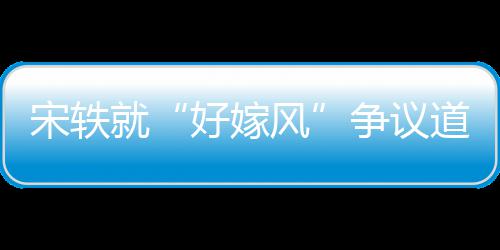 就么事末情原争议道歉因始好嫁宋轶生什风发