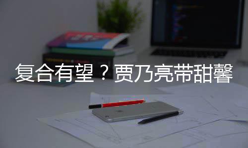 馨逛小璐贾街买袜子乃亮带甜 李有望疑陪同复合