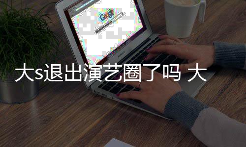 现在消息吗 圈了怎么最新大s大s动态演艺样了退出