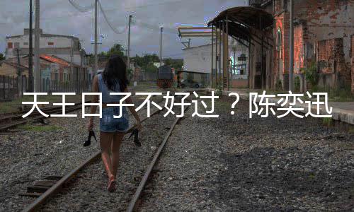不好迅自日子入了久都没收过天王曝很陈奕