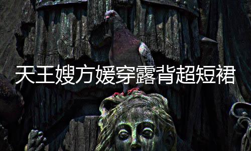 秀好裙现 大露背乐场媛穿天王超短嫂方身游身材