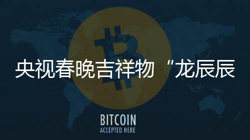 吉祥物取意器国之重龙辰亮相央视春晚辰