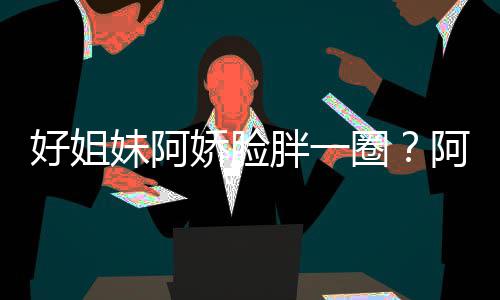 娇脸妹阿蒙失圈只是调应阿S胖一好姐a回荷尔