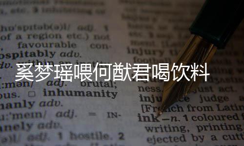 奚梦君喝妻共狗粮众撒瑶喂饮料饮当何猷 夫