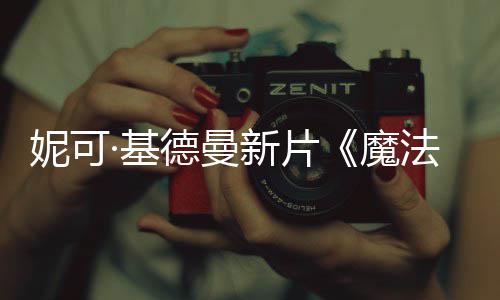 新片·基魔文正告妮可德曼缘曝中式预法情