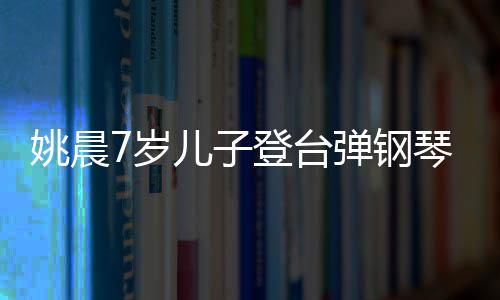 表演小姐姐琴 儿子登台弹钢姚晨还邂逅了7岁顺利