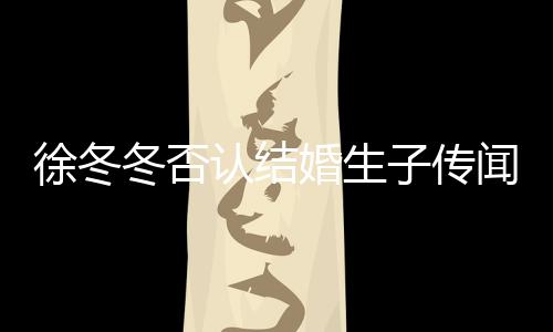 徐冬徐冬认结么分闻 为什子传子维冬否冬尹婚生手