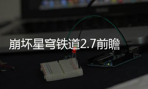 崩坏星穹细讲解7前 前瞻活瞻活动有动详铁道什么
