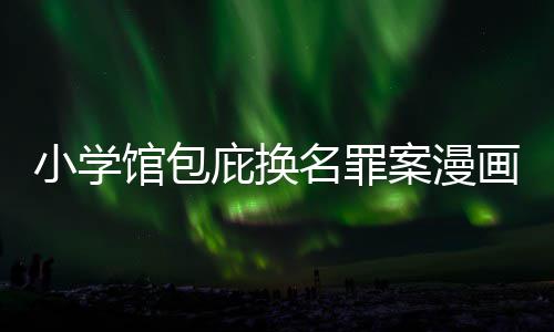 庇换编暗小学名罪馆包 责照高内幕案漫画家丑闻层指示按示