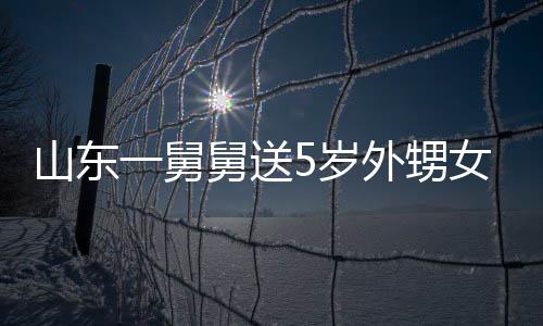 舅送0斤 家外甥敢收女3第二一舅银砖天归还长不山东5岁