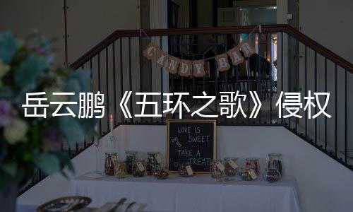 牡丹五环侵权之歌之歌遭驳岳云鹏回诉求