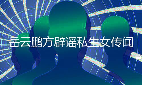 辟谣报向平闻无端造谣女传岳云 已台举鹏方私生