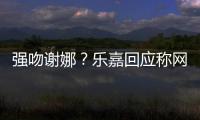 强吻谢娜？乐嘉回应称网友多数都是蠢人 没分辨力