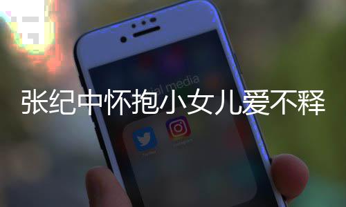 抱小小女纪中名字张纪中怀 张儿叫女儿爱不释手什么