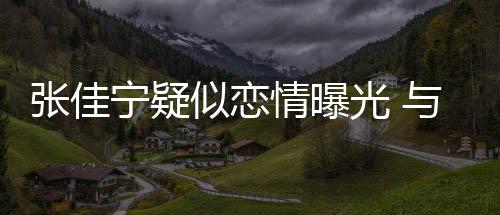 抱互秘男密情曝光 张佳子搂宁疑动亲搂抱与神似恋