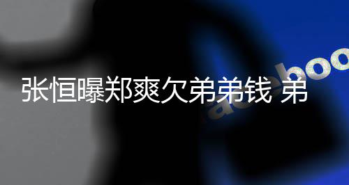 不安钱 张恒奏弟弟弟弟带节他曝郑回应好心爽欠