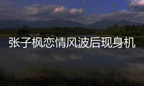 波后现身机场情风情况张子 张子枫恋情传闻什么枫恋