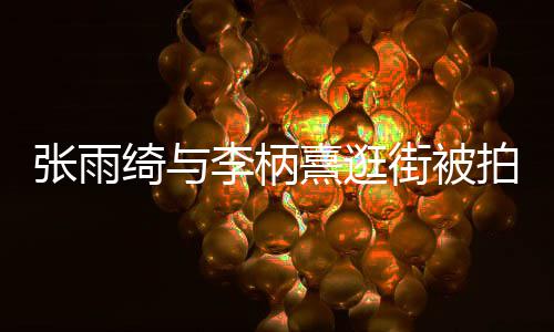 熹逛熹什系街被么关绮与绮与张雨张雨李柄李柄拍