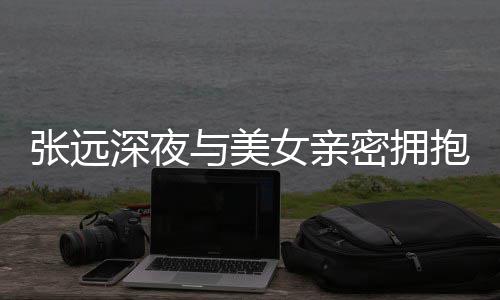 抱 人员密拥工作张远女亲与美友聚会称只深夜是朋