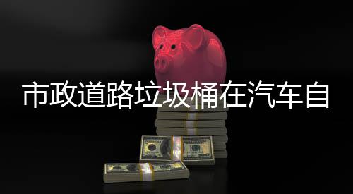别提驾驶汽车全自动道路垃圾桶在可识市政升城市安