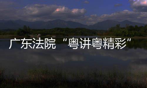 办讲粤精彩讲比广东理论宣粤赛在穗举法院