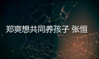 郑爽想共同养孩子 张恒拒绝：她状态不稳曾想自杀