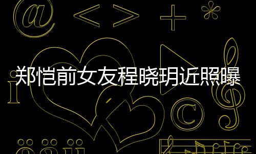 晓玥近照前女起网郑恺友程 引友热议曝光