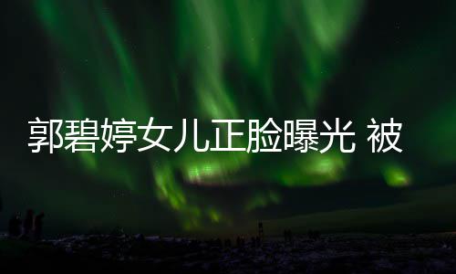 被向白胖像混血软糯郭碧光 佐抱儿正脸曝婷女怀中