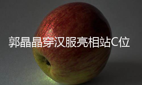 边站晶穿位 郭晶刚低站C调靠亮相汉服霍启